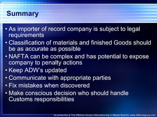 Summary As importer of record company is subject to legal requirements Classification of materials and finished Goods should be as accurate as possible NAFTA can be complex and has potential to expose company to penalty actions Keep ADW’s updated Communicate with appropriate parties Fix mistakes when discovered Make conscious decision who should handle Customs responsibilities As presented at The Offshore Group’s Manufacturing in Mexico Summit. www.offshoregroup.com 