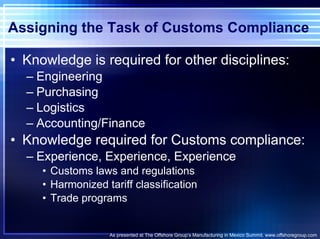Assigning the Task of Customs Compliance Knowledge is required for other disciplines: Engineering Purchasing Logistics Accounting/Finance Knowledge required for Customs compliance: Experience, Experience, Experience Customs laws and regulations Harmonized tariff classification Trade programs  As presented at The Offshore Group’s Manufacturing in Mexico Summit. www.offshoregroup.com 