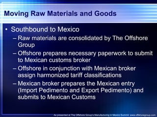 Moving Raw Materials and Goods Southbound to Mexico Raw materials are consolidated by The Offshore Group Offshore prepares necessary paperwork to submit to Mexican customs broker Offshore in conjunction with Mexican broker assign harmonized tariff classifications Mexican broker prepares the Mexican entry (Import Pedimento and Export Pedimento) and submits to Mexican Customs As presented at The Offshore Group’s Manufacturing in Mexico Summit. www.offshoregroup.com 