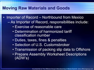 Moving Raw Materials and Goods Importer of Record – Northbound from Mexico As Importer of Record, responsibilities include: Exercise of reasonable care Determination of harmonized tariff classification number Duties, taxes, fines & penalties Selection of U.S. Customsbroker Transmission of packing slip data to Offshore Prepare Assembly Worksheet Descriptions (ADW’s) As presented at The Offshore Group’s Manufacturing in Mexico Summit. www.offshoregroup.com 