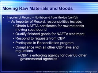 Moving Raw Materials and Goods Importer of Record – Northbound from Mexico (cont’d) As Importer of Record, responsibilities include: Obtain NAFTA certificates for raw materials moving southbound Qualify finished goods for NAFTA treatment  Respond to requests from CBP Participate in Reconciliation program Compliance with all other CBP laws and regulations CBP is enforcing agency for over 60 other governmental agencies As presented at The Offshore Group’s Manufacturing in Mexico Summit. www.offshoregroup.com 