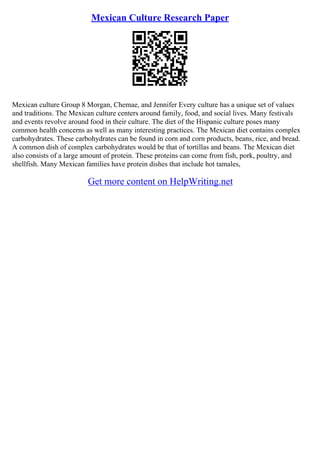 Mexican Culture Research Paper
Mexican culture Group 8 Morgan, Chemae, and Jennifer Every culture has a unique set of values
and traditions. The Mexican culture centers around family, food, and social lives. Many festivals
and events revolve around food in their culture. The diet of the Hispanic culture poses many
common health concerns as well as many interesting practices. The Mexican diet contains complex
carbohydrates. These carbohydrates can be found in corn and corn products, beans, rice, and bread.
A common dish of complex carbohydrates would be that of tortillas and beans. The Mexican diet
also consists of a large amount of protein. These proteins can come from fish, pork, poultry, and
shellfish. Many Mexican families have protein dishes that include hot tamales,
Get more content on HelpWriting.net
 