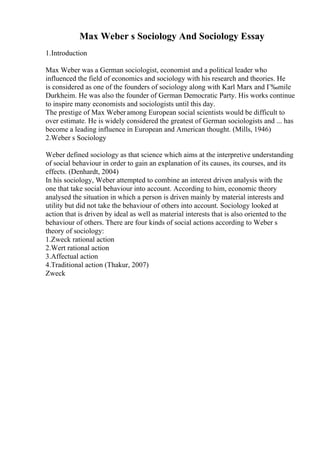 Max Weber s Sociology And Sociology Essay
1.Introduction
Max Weber was a German sociologist, economist and a political leader who
influenced the field of economics and sociology with his research and theories. He
is considered as one of the founders of sociology along with Karl Marx and Г‰mile
Durkheim. He was also the founder of German Democratic Party. His works continue
to inspire many economists and sociologists until this day.
The prestige of Max Weberamong European social scientists would be difficult to
over estimate. He is widely considered the greatest of German sociologists and ... has
become a leading influence in European and American thought. (Mills, 1946)
2.Weber s Sociology
Weber defined sociology as that science which aims at the interpretive understanding
of social behaviour in order to gain an explanation of its causes, its courses, and its
effects. (Denhardt, 2004)
In his sociology, Weber attempted to combine an interest driven analysis with the
one that take social behaviour into account. According to him, economic theory
analysed the situation in which a person is driven mainly by material interests and
utility but did not take the behaviour of others into account. Sociology looked at
action that is driven by ideal as well as material interests that is also oriented to the
behaviour of others. There are four kinds of social actions according to Weber s
theory of sociology:
1.Zweck rational action
2.Wert rational action
3.Affectual action
4.Traditional action (Thakur, 2007)
Zweck
 