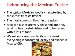 Indroducing the Mexican CuisineThe typical Mexican food is characterized by the intensity of its flavors.The most common flavor in the spicy.Mexican dishes are very seasoned and they tend  to be colorful dishes and to be served with a lots of food.We eat only seasonal fruits and almost everything is consumed locally and expect in Mexico City.