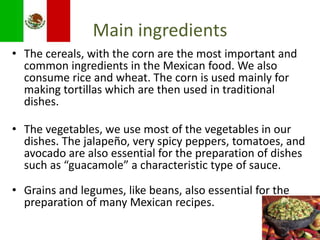 MainingredientsThe cereals, with the corn are the most important and common ingredients in the Mexican food. We also consume rice and wheat. The corn is used mainly for making tortillas which are then used in traditional dishes.The vegetables, we use most of the vegetables in our dishes. The jalapeño, very spicy peppers, tomatoes, and avocado are also essential for the preparation of dishes such as “guacamole” a characteristic type of sauce.Grains and legumes, like beans, also essential for the preparation of many Mexican recipes. 