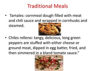 Traditional Meals Tamales: cornmeal dough filled with meat and chili sauce and wrapped in cornhusks and steamed.Chiles relleno: tangy, delicious, long green peppers are stuffed with either cheese or ground meat, dipped in egg batter, fried, and then simmered in a bland tomato sauce.”