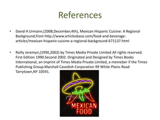 ReferencesDavid H.Urmann,(2008,December,4th), Mexican Hispanic Cuisine: A Regional Background,from http://www.articlesbase.com/food-and-beverage-articles/mexican-hispanic-cuisine-a-regional-background-671137.htmlRaillyJeremyn,(1990,2002) by Times Media Private Limited All rights reserved. First Edition 1990.Second 2002. Originated and Designed by Times Books International, an imprint of Times Media Private Limited, a memeber if the Times Publishing Group.MarshallCavedish Corporation 99 White Plains Road Tarrytown,NY 10591.