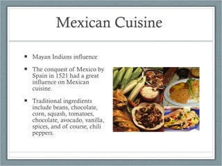 Mexican Cuisine  Mayan Indians influence The conquest of Mexico by Spain in 1521 had a great influence on Mexican cuisine. Traditional ingredients include beans, chocolate, corn, squash, tomatoes, chocolate, avocado, vanilla, spices, and of course, chili peppers.   