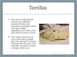 Tortillas  The word  tortilla Spanish  denotes two different classes of foods, one basically an omelette which may have added ingredients, the other a flat thin cake of maize or flour. The Aztecs used a lot of corn, both eaten straight from the cob and in recipes. They ground the corn, and used the cornmeal to make a dough called  masa. 1. www.gourmetsleuth.com/...Beverages.../chocolate-mayordomo.aspx   