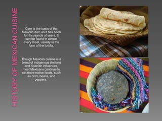 Corn is the basis of the
Mexican diet, as it has been
for thousands of years. It
can be found in almost
every meal, usually in the
form of the tortilla.
Though Mexican cuisine is a
blend of indigenous (Indian)
and Spanish influences,
most Mexicans continue to
eat more native foods, such
as corn, beans, and
peppers.
 