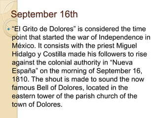 September 16th “El Grito de Dolores” is considered the time point that started the war of Independence in México. It consists with the priest Miguel Hidalgo y Costilla made his followers to rise against the colonial authority in “Nueva España” on the morning of September 16, 1810. The shout is made to sound the now famous Bell of Dolores, located in the eastern tower of the parish church of the town of Dolores. 