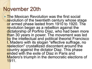 November 20th The Mexican Revolution was the first social revolution of the twentieth century whose stage or armed phase lasted from 1910 to 1920. The revolution began as a rebellion against the dictatorship of PorfirioDíaz, who had been more than 30 years in power. The movement was led by the intellectual and political theorist Francisco I. Madero with its slogan "effective suffrage, no reelection" crystallized discontent around the country against the dictator Diaz. This phase ended with the exile of Diaz in Paris and Madero's triumph in the democratic elections of 1911.