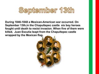 September 13th During 1846-1848 a Mexican-American war occurred. On September 13th,in the Chapultepec castle  six boy heroes fought until death to resist invasion. When five of them were killed,  Juan Escutia leapt from the Chapultepec castle wrapped by the Mexican flag. 