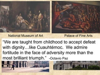 National Museum of Art Palace of Fine Arts
“We are taught from childhood to accept defeat
with dignity…like Cuauhtémoc. We admire
fortitude in the face of adversity more than the
most brilliant triumph.” -Octavio Paz
 