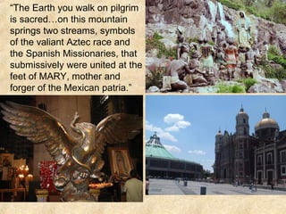 “The Earth you walk on pilgrim
is sacred…on this mountain
springs two streams, symbols
of the valiant Aztec race and
the Spanish Missionaries, that
submissively were united at the
feet of MARY, mother and
forger of the Mexican patria.”
 