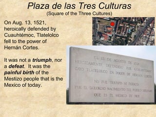 On Aug. 13, 1521,
heroically defended by
Cuauhtémoc, Tlatelolco
fell to the power of
Hernán Cortes.
It was not a triumph, nor
a defeat. It was the
painful birth of the
Mestizo people that is the
Mexico of today.
Plaza de las Tres Culturas
(Square of the Three Cultures)
 