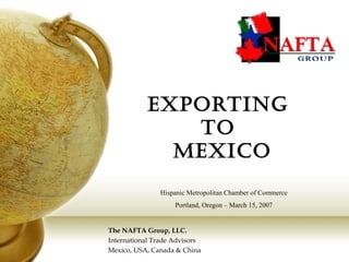 Exporting
to
MExico
The NAFTA Group, LLC.
International Trade Advisors
Mexico, USA, Canada & China
Hispanic Metropolitan Chamber of Commerce
Portland, Oregon – March 15, 2007
 