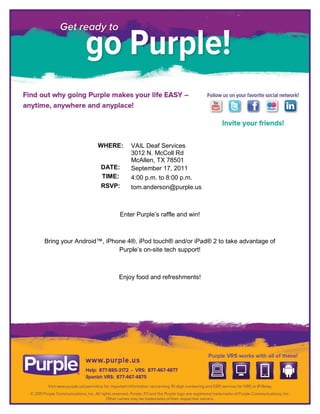 WHERE:     VAIL Deaf Services
                             3012 N. McColl Rd
                             McAllen, TX 78501
                   DATE:     September 17, 2011
                   TIME:     4:00 p.m. to 8:00 p.m.
                   RSVP:     tom.anderson@purple.us



                         Enter Purple’s raffle and win!



Bring your Android™, iPhone 4®, iPod touch® and/or iPad® 2 to take advantage of
                         Purple’s on-site tech support!



                         Enjoy food and refreshments!
 