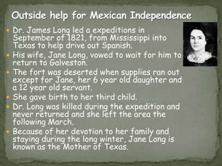  Dr. James Long led a expeditions in








September of 1821, from Mississippi into
Texas to help drive out Spanish.
His wife, Jane Long, vowed to wait for him to
return to Galveston.
The fort was deserted when supplies ran out
except for Jane, her 6 year old daughter and
a 12 year old servant.
She gave birth to her third child.
Dr. Long was killed during the expedition and
never returned and she left the area the
following March.
Because of her devotion to her family and
staying during the long winter, Jane Long is
known as the Mother of Texas.

 