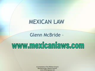 MEXICAN LAW  Glenn McBride –  www.mexicanlaws.com As presented at The Offshore Group’s Manufacturing in Mexico Summit. www.offshoregroup.com 