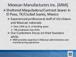 Sheltered Maquiladora/Contract Sewer in
 El Paso, TX/Ciudad Juarez, Mexico
   Experienced professional staff of US citizens
    and Mexican nationals
     Over 150K sq. ft. of building space
     700 employees two shifts
   Our Customers Focus on their business
    while:
    MMI provides expertise in Mexican administrative and
     manufacturing operations
 