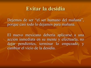 Evitar la desidia
Dejemos de ser “el ser humano del mañana”,
porque casi todo lo dejamos para mañana.

El nuevo mexicano debería aplicarse a una
acción inmediata en su mente y efectuarla, no
dejar pendientes, terminar lo empezado, y
cambiar el vicio de la desidia.
 