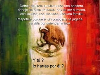 Detrás de cada emblema con una bandera,  debajo de cada uniforme, hay un ser humano,  con ideales, con ilusiones, con una familia.. Respétale porque él sin conocerte se jugaría su vida por defender la tuya Y tú ? lo harías por él ?   