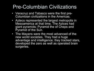 Pre-Columbian Civilizations  Veracruz and Tabasco were the first pre-Columbian civilizations in the Americas.  Aztecs represented the largest metropolis in Mesoamerica at that time. The Aztces had giant pyramids; Pyramid the of Cheps and Pyramid of the Sun.  The Mayans were the most advanced of the new world societies. They had a huge advantage and intelligence; they tracked stars, developed the zero as well as operated brain surgeries.  