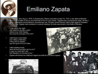 Emiliano Zapata  Zapata was  born Aug. 8, 1879, in Anenecuilco, Mexico and died on April 10, 1919  in the state of Morelos Mexico. "It is better to die on your feet than to live on your knees.” Zapata was a revolutionary rebel. He led a group of peasants during Mexico's revolutionary war. He later Joined Pancho Villa to fight against President Porfilio Diaz. Zapata mas murdered in a secret meeting, his body was buried in the State of Morelos.  CORRIDO “ Little star in the night that rides the sky like a witch where is our chief Zapata who was the scourge of the rich? Little flower of the fields and valleys of Morelos, if they ask for Zapata, say he's gone to try on halos. Little bubbling brook, what did that carnation say to you? It says our chief didn't die. that Zapata's on his way to you.”  Zapata will forever be a Mexican legend as well as A Chicano Legend.  