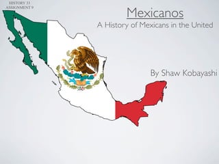 HISTORY 33


                       Mexicanos
ASSIGNMENT 9



               A History of Mexicans in the United




                               By Shaw Kobayashi
 