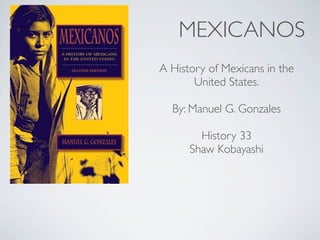 MEXICANOS
A History of Mexicans in the
       United States.

  By: Manuel G. Gonzales

        History 33
      Shaw Kobayashi
 