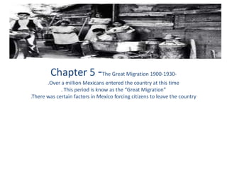 Chapter 5 -The Great Migration 1900-1930- .Over a million Mexicans entered the country at this time. This period is know as the “Great Migration”.There was certain factors in Mexico forcing citizens to leave the country 