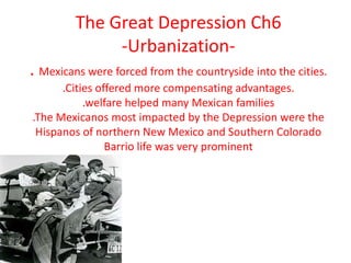 The Great Depression Ch6-Urbanization-. Mexicans were forced from the countryside into the cities..Cities offered more compensating advantages..welfare helped many Mexican families .The Mexicanos most impacted by the Depression were the Hispanos of northern New Mexico and Southern ColoradoBarrio life was very prominent 