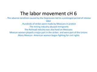 The labor movement cH 6. The adverse condition caused by the Depression led to a prolonged period of intense labor. Hundreds of strikes were made by Mexicans in protest . The mining industry abused immigrants The Railroad industry was also hard on MexicansMexican women played a major part in the strikes  and were part of the Unions.Many Mexican  American women began fighting for civil rights 