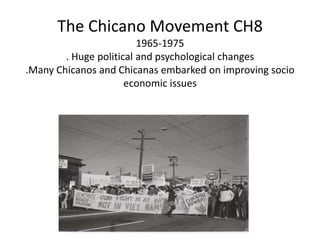 The Chicano Movement CH81965-1975. Huge political and psychological changes.Many Chicanos and Chicanas embarked on improving socio economic issues