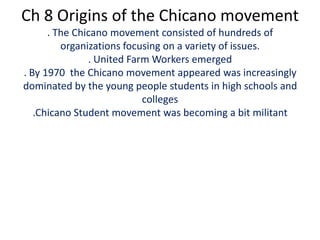 Ch 8 Origins of the Chicano movement. The Chicano movement consisted of hundreds of organizations focusing on a variety of issues. . United Farm Workers emerged . By 1970  the Chicano movement appeared was increasingly dominated by the young people students in high schools and colleges.Chicano Student movement was becoming a bit militant 
