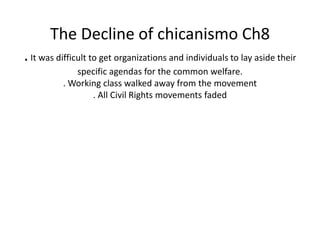 The Decline of chicanismo Ch8 . It was difficult to get organizations and individuals to lay aside their specific agendas for the common welfare.. Working class walked away from the movement. All Civil Rights movements faded