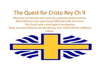 The Quest for Cristo Rey Ch 9.Mexicano communities were beset by a growing spiritual poverty. .Many Mexicans have experienced difficulties with the church. The Church took a stand against immigration. . More and more Mexicans are abandoning  their native faith for a different religion