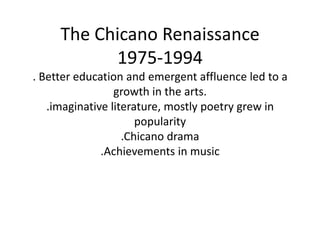The Chicano Renaissance 1975-1994. Better education and emergent affluence led to a growth in the arts..imaginative literature, mostly poetry grew in popularity .Chicano drama .Achievements in music 