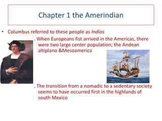 Chapter 1 the Amerindian Columbus referred to these people asIndios. When Europeans fist arrived in the Americas, there were two large center population; the Andean altiplano &Mesoamerica . The transition from a nomadic to a sedentary society seems to have occurred first in the highlands of south Mexico 
