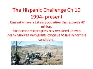 The Hispanic Challenge Ch 10 1994- present . Currently have a Latino population that exceeds 47 million.Socioeconomic progress has remained uneven.Many Mexican immigrants continue to live in horrible conditions.  