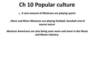 Ch 10 Popular culture. A vast amount of Mexicans are playing sports. More and More Mexicans are playing football, baseball and of course soccer.Mexican Americans are also being seen more and more in the Music and Movie industry.