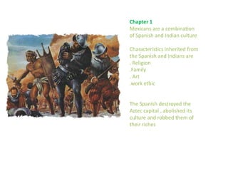 Chapter 1Mexicans are a combination of Spanish and Indian cultureCharacteristics inherited from the Spanish and Indians are. Religion.Family. Art.work ethic The Spanish destroyed the Aztec capital , abolished its culture and robbed them of their riches 
