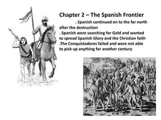 Chapter 2 – The Spanish Frontier. Spanish continued on to the far north after the destruction. Spanish were searching for Gold and wanted to spread Spanish Glory and the Christian faith.The Conquistadores failed and were not able to pick up anything for another century 