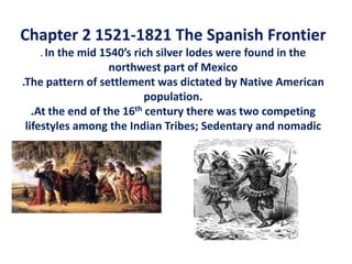 Chapter 2 1521-1821 The Spanish Frontier    . In the mid 1540’s rich silver lodes were found in the northwest part of Mexico.The pattern of settlement was dictated by Native American population..At the end of the 16th century there was two competing lifestyles among the Indian Tribes; Sedentary and nomadic