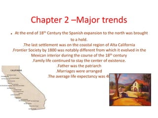 Chapter 2 –Major trends. At the end of 18th Century the Spanish expansion to the north was brought to a hold. .The last settlement was on the coastal region of Alta California.Frontier Society by 1800 was notably different from which it evolved in the Mexican interior during the course of the 18th century.Family life continued to stay the center of existence..Father was the patriarch.Marriages were arranged.The average life expectancy was 40