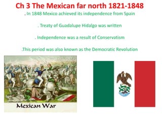 Ch 3 The Mexican far north 1821-1848. In 1848 Mexico achieved its independence from Spain. Treaty of Guadalupe Hidalgo was written . Independence was a result of Conservatism.This period was also known as the Democratic Revolution 