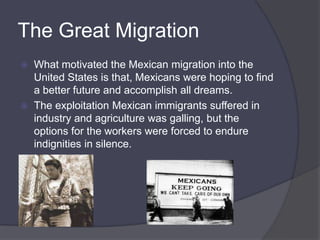 The Great Migration What motivated the Mexican migration into the United States is that, Mexicans were hoping to find a better future and accomplish all dreams. The exploitation Mexican immigrants suffered in industry and agriculture was galling, but the options for the workers were forced to endure indignities in silence. 
