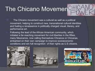 The Chicano Movement   The Chicano movement was a cultural as well as a political movement, helping to construct new, transnational cultural identities and fueling a renaissance in politically charged visual, literary, and performance art.Following the lead of the African American community, which initiated a far-reaching movement for civil liberties in the fifties, many Mexicanos, now calling themselves Chicanos or Chicanas, embarked on their own campaign to improve socioeconomic conditions and win full recognition  of their rights as U.S citizens. 