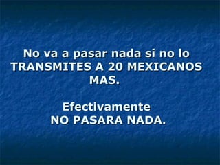 No va a pasar nada si no lo TRANSMITES A 20 MEXICANOS MAS.  Efectivamente  NO PASARA NADA. 